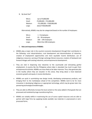 B. By Asset Size*

                  Micro:           Up to P3,000,000
                  Small:           P3,000,001 - P15,000,000
                  Medium:           P15,000,001 - P100,000,000
                  Large:           above P100,000,000

            Alternatively, MSMEs may also be categorized based on the number of employees:

                  Micro:           1 - 9 employees
                  Small:           10 -- 99 employees
                  Medium:          100 -- 199 employees
                  Large:           More than 200 employees

        C. Role and Importance of MSMEs

   MSMEs play a major role in the country's economic development through their contribution in
    the following: rural industrialization; rural development and decentralization of industries;
    creation of employment opportunities and more equitable income distribution; use of
    indigenous resources; earning of foreign exchange (forex) resources; creation of backward and
    forward linkages with existing industries; and entrepreneurial development.

   They are vital in dispersing new industries to the countryside and stimulating gainful
    employment. A country like the Philippines where labor is abundant has much to gain from
    entrepreneurial activities. MSMEs are more likely to be labor-intensive. Thus, they generate jobs
    in the locality where they are situated. In this sense, they bring about a more balanced
    economic growth and equity in income distribution.

   MSMEs are quick in assimilating new design trends, developing contemporary products, and
    bringing them to the marketplace ahead of the competition. MSMEs tend to be far more
    innovative in developing indigenous or appropriate technology, which may be grown later into
    pioneering technological breakthroughs.

   They are able to effectively increase the local content or the value added in final goods that are
    processed and marketed by large manufacturing firms.

   MSMEs are notably skillful in maximizing the use of scarce capital resources and are able to
    partner with large firms by supplying locally available raw materials in unprocessed or semi-
    processed forms.


                                               15
 