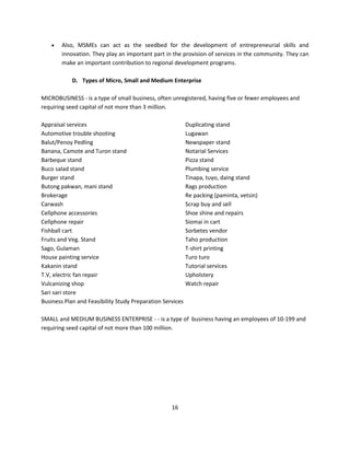    Also, MSMEs can act as the seedbed for the development of entrepreneurial skills and
        innovation. They play an important part in the provision of services in the community. They can
        make an important contribution to regional development programs.

            D. Types of Micro, Small and Medium Enterprise

MICROBUSINESS - is a type of small business, often unregistered, having five or fewer employees and
requiring seed capital of not more than 3 million.

Appraisal services                                         Duplicating stand
Automotive trouble shooting                                Lugawan
Balut/Penoy Pedling                                        Newspaper stand
Banana, Camote and Turon stand                             Notarial Services
Barbeque stand                                             Pizza stand
Buco salad stand                                           Plumbing service
Burger stand                                               Tinapa, tuyo, daing stand
Butong pakwan, mani stand                                  Rags production
Brokerage                                                  Re packing (paminta, vetsin)
Carwash                                                    Scrap buy and sell
Cellphone accessories                                      Shoe shine and repairs
Cellphone repair                                           Siomai in cart
Fishball cart                                              Sorbetes vendor
Fruits and Veg. Stand                                      Taho production
Sago, Gulaman                                              T-shirt printing
House painting service                                     Turo turo
Kakanin stand                                              Tutorial services
T.V, electric fan repair                                   Upholstery
Vulcanizing shop                                           Watch repair
Sari sari store
Business Plan and Feasibility Study Preparation Services

SMALL and MEDIUM BUSINESS ENTERPRISE - - is a type of business having an employees of 10-199 and
requiring seed capital of not more than 100 million.




                                                   16
 