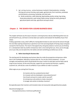 5. Agri and Aqua business - various businesses involved in food production, including
               farming and contract farming, seed supply, agrichemicals, farm machinery, wholesale
               and distribution, processing, marketing, and retail sales.
               Ex. Broiler production, cattle fattening, dog breeding, poultry raising, hog raising,
                 Honey bee production, quail raising, tilapia raising, raising live stock, growing of
                 agricultural plants and crops, agriculture and aqua culture




 Chapter 3: THE SEARCH FOR A SOUND BUSINESS IDEAS


This chapter will teach you the ways to discover a winning business idea by indentifying which one can
and will work for you, and how to narrow down your options and evaluate the feasibility of your final
choice.
Finding a good idea is easy, what’s difficult is having determination to start and see the venture through
the end. Most aspiring entrepreneurs spend too much time worrying despite of having unique and good
concept for their business. The result is that opportunity, that great product or service you are thinking
of , is already been taken by another entrepreneur who is more daring than you. Once, you’ve through,
act on your idea, do not waste time. Be realistic and start something you believe you can do.

            A. Before Searching for Business Idea

The starting point for developing new business ideas lies inside the prospective entrepreneur rather
than in the marketplace, laboratory, business plan etc. You are the critical component - it is your
strengths and weaknesses which should dictate the areas in which to seek ideas and the likely scale &
scope of your business. At the end of the day, support for your business by financiers, suppliers,
customers etc. will also be a vote of confidence in your abilities to make it successful.

What angle are you coming from? Are you:

                        An inventor who has a product/service idea?
                        An innovator who has developed a new product/service?
                        Out of work and want to create a job for yourself?
                        An entrepreneur who wishes to create a business?
                        A manager who wishes to develop a business?

Be especially aware that inventors and innovators does not necessarily make good business people.

Educational background
     Any (special) business or technical qualifications?
                                                     18
 