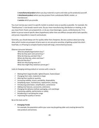 A manufactured product where you buy materials or parts and make up the product(s) yourself.
        A distributed product where you buy product from a wholesaler/MLM, retailer, or
        manufacturer.
        A service which you provide.

You must narrow your search to specific market or product areas as quickly as possible. For example, the
"food business" is too broad a search area. Do you mean manufacturing, distribution or retailing, or do
you mean fresh, frozen, pre-prepared etc. or do you mean beverages, sauces, confectionery etc.? It is
better to pursue several specific ideas (hypotheses) rather than one diffuse concept which lacks specifics
and proves impossible to research and evaluate.

Generally, you should always aim for quality rather than cheapness. Be very cautious about pursuing
ideas which involve any prospect of price wars or are very price sensitive; of getting sucked into short-
lived fads; or of having to compete head-to-head with large, entrenched businesses.

Observe consumer behavior:
       What do people/organizations buy ?
       What do they want and cannot buy ?
       What do they buy and don't like ?
       Where do they buy, when and how ?
       Why do they buy ?
       What are they buying more of ?
       What else might they need but cannot get ?

Look at changing existing products or services with a view to:

       Making them larger/smaller, lighter/heavier, faster/slower
       Changing their color, material or shape
       Altering their quality or quantity
       Increasing mobility, access, portability, disposability
       Simplifying repair, maintenance, replacement, cleaning
       Introducing automation, simplification, convenience
       Adding new features, accessories, extensions
       Changing the delivery method, packaging, unit size/shape
       Improving usability, performance or safety
       Broadening or narrowing the range
       Improving the quality or service.

Be on the look out for:

     Emerging Trends
      For example, the population within your area may be getting older and creating demand for
      new products and services.

                                                    20
 