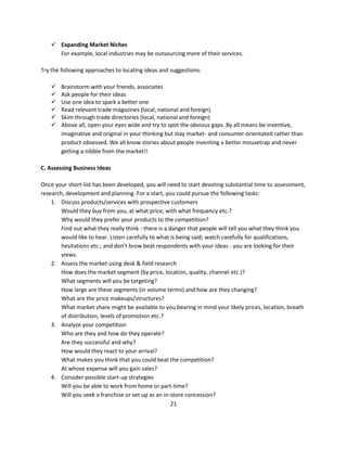  Expanding Market Niches
      For example, local industries may be outsourcing more of their services.

Try the following approaches to locating ideas and suggestions:

       Brainstorm with your friends, associates
       Ask people for their ideas
       Use one idea to spark a better one
       Read relevant trade magazines (local, national and foreign)
       Skim through trade directories (local, national and foreign)
       Above all, open your eyes wide and try to spot the obvious gaps. By all means be inventive,
        imaginative and original in your thinking but stay market- and consumer-orientated rather than
        product-obsessed. We all know stories about people inventing a better mousetrap and never
        getting a nibble from the market!!

C. Assessing Business Ideas

Once your short-list has been developed, you will need to start devoting substantial time to assessment,
research, development and planning. For a start, you could pursue the following tasks:
    1. Discuss products/services with prospective customers
        Would they buy from you, at what price, with what frequency etc.?
        Why would they prefer your products to the competition?
        Find out what they really think - there is a danger that people will tell you what they think you
        would like to hear. Listen carefully to what is being said; watch carefully for qualifications,
        hesitations etc.; and don't brow beat respondents with your ideas - you are looking for their
        views.
    2. Assess the market using desk & field research
        How does the market segment (by price, location, quality, channel etc.)?
        What segments will you be targeting?
        How large are these segments (in volume terms) and how are they changing?
        What are the price makeups/structures?
        What market share might be available to you bearing in mind your likely prices, location, breath
        of distribution, levels of promotion etc.?
    3. Analyze your competition
        Who are they and how do they operate?
        Are they successful and why?
        How would they react to your arrival?
        What makes you think that you could beat the competition?
        At whose expense will you gain sales?
    4. Consider possible start-up strategies
        Will you be able to work from home or part-time?
        Will you seek a franchise or set up as an in-store concession?
                                                      21
 