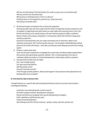 Will you start by buying in finished products for resale as a precursor to manufacturing?
      Will you contract out manufacturing?
      Will you buy an existing business or form an alliance?
      Could you lease or hire equipment, premises etc. rather than buy?
      How will you stimulate sales?
      .
   5. Set ball-park targets and prepare first-cut financial projections
      Estimate possible sales and costs to get a feel for orders of magnitude and key components and
      to establish a rough break-even point (when our sales might start covering all your costs). Our
      Exl-Plan (for Excel) can be used to prepare 3/5-year financial projections (P&Ls, cashflows,
      balance sheets, ratio analyses and graphs). It incorporates a Quik-Plan facility for doing quick
      and dirty projections.
      Avoid over-estimating likely sales and under-estimating costs or lead times. Better to be
      relatively conservative. Don't confuse profits and cash - see the paper entitled Making Cashflow
      Forecasts for further information - and make sure that you make adequate provision for working
      capital.
   6. Prepare a simple action plan
      Cover the first year of operations to highlight the critical tasks and likely funding needed before
      the business starts generating a positive cashflow. This is critical especially if you have to
      undertake significant product or market development or need to give credit to customers.
   7. Critically examine ideas from all angles
      Can I raise enough money?
      Can I get a premises/staff etc.
      Will the product work?
      How will I promote and sell?
      Think through possible problems. What would happen if sales took twice the expected time to
      develop while costs escalated?

D. From Business Idea to Business Plan

 Having firmed up on a specific idea and conducted preliminary research, you have several options
including the following:

       Undertake more detailed/specific market research.
       Do further product research, development, testing etc.
       Review and refine your proposed start-up and developmental strategies.
       Draft a detailed or outline business plan.
       Prepare financial projections.
       Start looking around for the key resources - people, money. premises, partners etc.



                                                  22
 