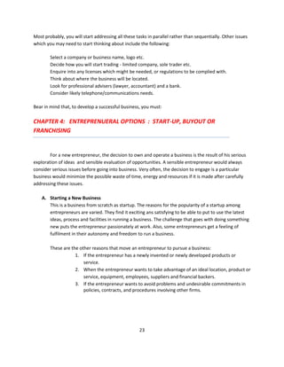 Most probably, you will start addressing all these tasks in parallel rather than sequentially. Other issues
which you may need to start thinking about include the following:

        Select a company or business name, logo etc.
        Decide how you will start trading - limited company, sole trader etc.
        Enquire into any licenses which might be needed, or regulations to be complied with.
        Think about where the business will be located.
        Look for professional advisers (lawyer, accountant) and a bank.
        Consider likely telephone/communications needs.

Bear in mind that, to develop a successful business, you must:

CHAPTER 4: ENTREPRENUERAL OPTIONS : START-UP, BUYOUT OR
FRANCHISING


        For a new entrepreneur, the decision to own and operate a business is the result of his serious
exploration of ideas and sensible evaluation of opportunities. A sensible entrepreneur would always
consider serious issues before going into business. Very often, the decision to engage is a particular
business would minimize the possible waste of time, energy and resources if it is made after carefully
addressing these issues.

    A. Starting a New Business
       This is a business from scratch as startup. The reasons for the popularity of a startup among
       entrepreneurs are varied. They find it exciting ans satisfying to be able to put to use the latest
       ideas, process and facilities in running a business. The challenge that goes with doing something
       new puts the entrepreneur passionately at work. Also, some entrepreneurs get a feeling of
       fulfilment in their autonomy and freedom to run a business.

        These are the other reasons that move an entrepreneur to pursue a business:
                    1. If the entrepreneur has a newly invented or newly developed products or
                        service.
                    2. When the entrepreneur wants to take advantage of an ideal location, product or
                        service, equipment, employees, suppliers and financial backers.
                    3. If the entrepreneur wants to avoid problems and undesirable commitments in
                        policies, contracts, and procedures involving other firms.




                                                    23
 