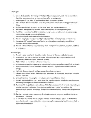 Advantages:

    1. Lower start-up costs - Depending on the type of business you start, costs may be lower than a
        franchise where there is no up-front purchasing fee or supply costs
    2. Independence - You make all decisions and create all business systems
    3. Site selection - You choose where to locate your business and what marketing procedures to
        follow
    4. No baggage - There is no history to overcome when you start a new venture
    5. You’ll have the opportunity to orient the business toward your own personal goals.
    6. You’ll have a complete flexibility in selecting your products, target market, service strategy,
        competitive strategy, location and facilities.
    7. Easier to innovate and make further improvements.
    8. You can design your own policies and procedures and can train employees your own way.
    9. You also avoid “goodwill” expense of buying an existing business along the possibility of
        unknown or contingent liabilities.
    10. You will not risk inheriting any pre existing ill will from previous customers, suppliers, creditors,
        or employees.

Disadvantages:
    1. There is a great uncertainty about the market demand for the new product or service.
    2. It takes time and energy to create an image, build patronage, works out new system and
        procedures, and reach a break even level of sales.
    3. Added risks in an investment will not be recouped.
    4. Unexpected competition may emerge and potential customers may be more difficult to attract.
    5. High commitment - Starting your own business requires a higher commitment of time and
        energy
    6. High risk - Success depends totally on you and your business talents
    7. Delayed profitability - Where the market may not already be established, it may take longer to
        become profitable.
    8. Limited financing - Financing for a new business is more difficult to obtain
    9. You will need to look in to every small detail that goes into running your business and that may
        mean long working hours and fewer chances of vacation.
    10. Running a full-fledged business is not easy. A lot of processes are involved which may make your
        existing education inadequate. Thus you may need to learn a lot of new subjects like
        administration, planning, promotion, human resource development, research and development
        etc.
    11. Owning a business means exposure to direct legal problems, which you would not face as an
        employee in a company.
    12. If somehow you are not able to run your business yourself and your spouse or children take
        over, then there is a huge risk that the customers may leave you owing to different methods of
        business employed them.
                                                     24
 