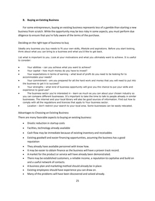 B. Buying an Existing Business

     For some entrepreneurs, buying an existing business represents less of a gamble than starting a new
business from scratch. While the opportunity may be less risky in some aspects, you must perform due
diligence to ensure that you’re fully aware of the terms of the purchase.

Deciding on the right type of business to buy

Ideally any business you buy needs to fit your own skills, lifestyle and aspirations. Before you start looking,
think about what you can bring to a business and what you'd like to get back.

List what is important to you. Look at your motivations and what you ultimately want to achieve. It is useful
to consider:


       Your abilities - can you achieve what you want to achieve?
       Your capital - how much money do you have to invest?
       Your expectations in terms of earning - what level of profit do you need to be looking for to
    accommodate your needs?
       Your commitment - are you prepared for all the hard work and money that you will need to put into
    the business to get it to succeed?
       Your strengths - what kind of business opportunity will give you the chance to put your skills and
    experience to good use?
       The business sector you're interested in - learn as much as you can about your chosen industry so
    you can compare different businesses. It's important to take the time to talk to people already in similar
    businesses. The internet and your local library will also be good sources of information. Find out how to
    comply with all the regulations and licences that apply to Your business sector.
       Location - don't restrict your search to your local area. Some businesses can be easily relocated.


Advantages to Choosing an Existing Business
There are many favorable aspects to buying an existing business:

       Drastic reduction in startup costs
       Facilties, technology already available
       Cash flow may be immediate because of existing inventory and receivables
       Existing goodwill and easier financing opportunities, assuming the business has a good
        reputation
       They already have available personnel with know how.
       It may be easier to obtain finance as the business will have a proven track record.
       A market for the product or service will have already been demonstrated.
       There may be established customers, a reliable income, a reputation to capitalise and build on
        and a useful network of contacts.
       A business plan and marketing method should already be in place.
       Existing employees should have experience you can draw on.
       Many of the problems will have been discovered and solved already.

                                                      25
 