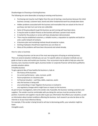 Disadvantages to Choosing an Existing Business
The following are some downsides to buying an existing small business:

       Purchasing cost may be much higher than the cost of starting a new business because the initial
        business concept, customer base, brand and other fundamental work has already been done
       Hidden problems associated with the business and receivables that are valued at the time of
        purchase, but later turn out to be non-collectible
       Some of the groundwork to get the business up and running will have been done.
       It may be easier to obtain finance as the business will have a proven track record.
       A market for the product or service will have already been demonstrated.
       There may be established customers, a reliable income, a reputation to capitalise and build on
        and a useful network of contacts.
       A business plan and marketing method should already be in place.
       Existing employees should have experience you can draw on.
       Many of the problems will have been discovered and solved already.

How to value a business

        Valuing a business can be one of the most worrying parts of buying an existing business.
There are several valuation methods you can use. For specific advice on valuation methods see our
guide on how to value and market your business. Your accountant may be able to help you value the
business, but a business transfer agent, business broker or corporate financier will be best qualified to
provide valuation advice.
A healthy business
To get a general idea of how healthy the business is, look at:
       the history of the business
       its current performance - sales, turnover, profit
       future projections or a business plan
       its financial situation – cash flow, debts, expenses, assets
       why the business is being sold
       any outstanding or major litigation the business is involved in
       any regulatory changes which might have an impact on the business
As part of your investigations, talk to the vendor and, if possible, the business' existing customers and
suppliers. The vendor must be comfortable with you doing this and you must be sensitive to their
position. Customer and suppliers may be able to give you information that affects your valuation, as well
as information about market conditions affecting the business. Such research can also be done on the
internet or at your local reference library.
For example, if the vendor is being forced to sell due to decreasing profits, your valuation might be
lower.
Intangible assets


                                                   26
 