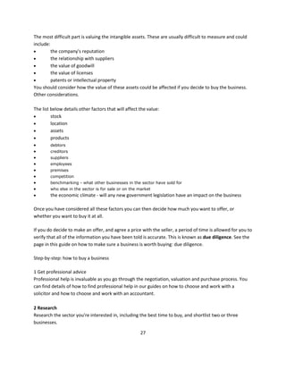 The most difficult part is valuing the intangible assets. These are usually difficult to measure and could
include:
        the company's reputation
        the relationship with suppliers
        the value of goodwill
        the value of licenses
        patents or intellectual property
You should consider how the value of these assets could be affected if you decide to buy the business.
Other considerations.

The list below details other factors that will affect the value:
        stock
        location
        assets
        products
       debtors
       creditors
       suppliers
       employees
       premises
       competition
       benchmarking - what other businesses in the sector have sold for
       who else in the sector is for sale or on the market
       the economic climate - will any new government legislation have an impact on the business

Once you have considered all these factors you can then decide how much you want to offer, or
whether you want to buy it at all.

If you do decide to make an offer, and agree a price with the seller, a period of time is allowed for you to
verify that all of the information you have been told is accurate. This is known as due diligence. See the
page in this guide on how to make sure a business is worth buying: due diligence.

Step-by-step: how to buy a business

1 Get professional advice
Professional help is invaluable as you go through the negotiation, valuation and purchase process. You
can find details of how to find professional help in our guides on how to choose and work with a
solicitor and how to choose and work with an accountant.

2 Research
Research the sector you're interested in, including the best time to buy, and shortlist two or three
businesses.

                                                      27
 