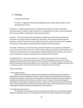 C. Franchising

        Concepts of Franchising

        Franchise – an agreement whereby an independent person is given exclusive rights to sell a
        specified good or service.

Franchising – a marketing system based on a legal agreement wherein one party (franchisee or
franchiser) is given the right to handle a business as an independent owner but is required to abide by
the terms and conditions specified by the other party (franchisor).

Franchisor - The franchisor owns the overall rights and trademarks of the company and allows its
franchisees to use these rights and trademarks to do business. The franchisor usually charges the
franchisee an upfront franchise fee for the rights to do business under the franchise name. In addition,
the franchisor usually collects an ongoing franchise royalty fee from the franchisee.

Franchisee - A franchisee is an individual who purchases the rights to use a company’s trademarked
name and business model to do business. The franchisee purchases a franchise from the franchisor. The
franchisee must follow certain rules and guidelines already established by the franchisor, and in most
cases the franchisee must pay an ongoing franchise royalty fee to the franchisor.

Franchising Contract - The franchise agreement is a legally binding agreement which outlines the
franchisor's terms and conditions for the franchisee. The franchise agreement also clearly outlines the
obligations of the franchisor and the obligations of the franchisee. The franchise agreement is signed at the
time an individual has made the final decision to buy the franchise. It is strongly suggested that anyone who
is considering buying a franchise should consult with a professional franchise attorney.


Types of Franchising:

1. The Product Franchise.
         With this the manufacturer uses the franchise agreement to determine how the product is
distributed by the person buying the franchise. A retail company can be provided with a franchise to
distribute, for example, a range of tyres. The franchisee can utilize the brand name and the trademark
owned by the manufacturer to distribute or sell the car tyres. The owner of the store will pay the
manufacturer a franchising fee or agree to purchase a minimum inventory to sell on to their customers.
The manufacturer gets the income from the purchase of the retailer, and/or the franchise fee, and the
retailer gets the benefit of the brand and experience of the franchisor.

2. The Manufacturing Franchise.
        The franchisee is permitted to manufacture the products under license and sell them using the
originator's trademark and name. They also get the benefit of the national advertising of the product

                                                     29
 