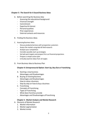 Chapter 3 : The Search for A Sound Business Ideas

   A. Before searching the Business Idea
      - Assessing the educational background
      - Financial strength
      - Commitment
      - Expertise & Interest
      - Personal qualities
      - Prior experiences
      - External contacts and resources

   B. Finding the Business Ideas

   C. Assessing Business Ideas
      - Discuss products/services with prospective customers
      - Assess the market using desk & field research
      - Analyze your competition
      - Consider possible start-up strategies
      - Set ball-park targets and prepare first-cut financial projections
      - Prepare a simple action plan
      - Critically examine ideas from all angles

   D. From Business Idea to Business Plan

       Chapter 4: Entrepreneurial Option: Start Up, Buy Out or Franchising

       A. Starting a new business
          Advantages and Disadvantages
       B. Buying an Existing Business
       - Advantages and Disadvantages
       - How to value a business
       - Step by step on how to buy a business
       C. Franchising
       - Concepts of Franchising
       - Types of Franchising
       - What does franchise provide
       - Advantages and Disadvantages of franchising

      Chapter 5: Market Analysis and Market Research
   A. Elements of Market Research
      1. Market information
      2. Market segmentation
      3. Market trends

                                                  3
 