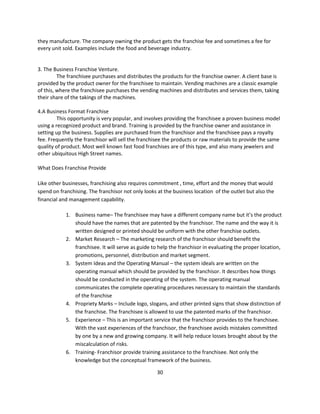 they manufacture. The company owning the product gets the franchise fee and sometimes a fee for
every unit sold. Examples include the food and beverage industry.


3. The Business Franchise Venture.
         The franchisee purchases and distributes the products for the franchise owner. A client base is
provided by the product owner for the franchisee to maintain. Vending machines are a classic example
of this, where the franchisee purchases the vending machines and distributes and services them, taking
their share of the takings of the machines.

4.A Business Format Franchise
         This opportunity is very popular, and involves providing the franchisee a proven business model
using a recognized product and brand. Training is provided by the franchise owner and assistance in
setting up the business. Supplies are purchased from the franchisor and the franchisee pays a royalty
fee. Frequently the franchisor will sell the franchisee the products or raw materials to provide the same
quality of product. Most well known fast food franchises are of this type, and also many jewelers and
other ubiquitous High Street names.

What Does Franchise Provide

Like other businesses, franchising also requires commitment , time, effort and the money that would
spend on franchising. The franchisor not only looks at the business location of the outlet but also the
financial and management capability.

            1. Business name– The franchisee may have a different company name but it’s the product
               should have the names that are patented by the franchisor. The name and the way it is
               written designed or printed should be uniform with the other franchise outlets.
            2. Market Research – The marketing research of the franchisor should benefit the
               franchisee. It will serve as guide to help the franchisor in evaluating the proper location,
               promotions, personnel, distribution and market segment.
            3. System Ideas and the Operating Manual – the system ideals are written on the
               operating manual which should be provided by the franchisor. It describes how things
               should be conducted in the operating of the system. The operating manual
               communicates the complete operating procedures necessary to maintain the standards
               of the franchise
            4. Propriety Marks – Include logo, slogans, and other printed signs that show distinction of
               the franchise. The franchisee is allowed to use the patented marks of the franchisor.
            5. Experience – This is an important service that the franchisor provides to the franchisee.
               With the vast experiences of the franchisor, the franchisee avoids mistakes committed
               by one by a new and growing company. It will help reduce losses brought about by the
               miscalculation of risks.
            6. Training- Franchisor provide training assistance to the franchisee. Not only the
               knowledge but the conceptual framework of the business.

                                                    30
 