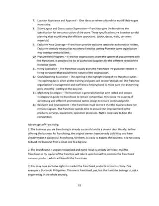 7. Location Assistance and Approval - Give ideas on where a franchise would likely to get
        more sales.
    8. Store Layout and Construction Supervision – Franchisor give the franchisee the
        specification for the construction of the store. These specifications are based on careful
        planning that would bring the efficient operations. (color, decor, walls, pertinent
        materials)
    9. Exclusive Area Coverage – Franchisors provide exclusive territories to franchise holders.
        Exclusive territory means that no others franchise coming from the same organization
        may overlap territorial limit.
    10. Procurement Programs – Franchise organizations share the system of procurement with
        the franchisee. It provides the list of authorized suppliers for the different needs of the
        franchise outlet.
    11. Hiring Assistance – The franchisor usually gives the franchisee the guidance needed in
        hiring personnel that would fit the nature of the organization.
    12. Grand Opening Assistance – The opening is the highlight event of the franchise outlet.
        The opening day is when all the training and plans will be operational zed. The franchise
        organization’s management and staff lend a helping hand to make sure that everything
        goes smoothly starting at the day one.
    13. Marketing Strategies – The franchisor is generally familiar with tested and proven
        strategies to guide the franchisee to remain competitive. It includes the aspects of
        advertising and different promotional tactics design to ensure continued profit.
    14. Research and Development – the franchisee must see to it that the business does not
        remain stagnant. The franchisor spends time to ensure that improvement in the
        products, services, equipment, operation processes. R&D is necessary to beat the
        competition.

Advantages of Franchising:
1) The business you are franchising is already successful and is a proven idea. Usually, before
offering the business for franchising, the original owners have already build it up and have
already made it successful. Franchising, for them, is a way to expand the business; it is not a way
to build the business from a small one to a big one.

2. The brand name is already recognized and name-recall is already very easy. Plus the
franchisor or the owner of the franchise will take it upon himself to promote the franchised
name or product, which will benefit the franchisee.

3) You may have exclusive rights to market the franchised products in your territory. One
example is Starbucks Philippines. This one is franchised, yes, but the franchise belongs to just a
single entity in the whole country.


                                            31
 
