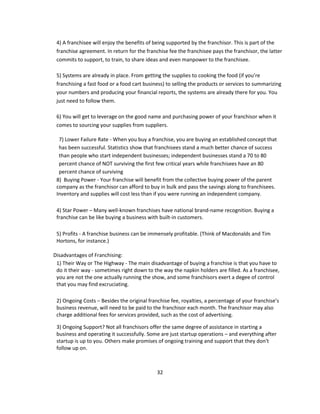 4) A franchisee will enjoy the benefits of being supported by the franchisor. This is part of the
 franchise agreement. In return for the franchise fee the franchisee pays the franchisor, the latter
 commits to support, to train, to share ideas and even manpower to the franchisee.

 5) Systems are already in place. From getting the supplies to cooking the food (if you’re
 franchising a fast food or a food cart business) to selling the products or services to summarizing
 your numbers and producing your financial reports, the systems are already there for you. You
 just need to follow them.

 6) You will get to leverage on the good name and purchasing power of your franchisor when it
 comes to sourcing your supplies from suppliers.

  7) Lower Failure Rate - When you buy a franchise, you are buying an established concept that
  has been successful. Statistics show that franchisees stand a much better chance of success
  than people who start independent businesses; independent businesses stand a 70 to 80
  percent chance of NOT surviving the first few critical years while franchisees have an 80
  percent chance of surviving
 8) Buying Power - Your franchise will benefit from the collective buying power of the parent
 company as the franchisor can afford to buy in bulk and pass the savings along to franchisees.
 Inventory and supplies will cost less than if you were running an independent company.

 4) Star Power – Many well-known franchises have national brand-name recognition. Buying a
 franchise can be like buying a business with built-in customers.

 5) Profits - A franchise business can be immensely profitable. (Think of Macdonalds and Tim
 Hortons, for instance.)

Disadvantages of Franchising:
 1) Their Way or The Highway - The main disadvantage of buying a franchise is that you have to
 do it their way - sometimes right down to the way the napkin holders are filled. As a franchisee,
 you are not the one actually running the show, and some franchisors exert a degee of control
 that you may find excruciating.

 2) Ongoing Costs – Besides the original franchise fee, royalties, a percentage of your franchise’s
 business revenue, will need to be paid to the franchisor each month. The franchisor may also
 charge additional fees for services provided, such as the cost of advertising.

 3) Ongoing Support? Not all franchisors offer the same degree of assistance in starting a
 business and operating it successfully. Some are just startup operations – and everything after
 startup is up to you. Others make promises of ongoing training and support that they don't
 follow up on.



                                             32
 