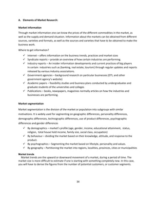 A. Elements of Market Research:

Market information
Through market information one can know the prices of the different commodities in the market, as
well as the supply and demand situation. Information about the markets can be obtained from different
sources, varieties and formats, as well as the sources and varieties that have to be obtained to make the
business work.
Where to get information?
     Internet – offers information on the business trends, practices and market sizes
     Syndicate reports – provide an overview of how certain industries are performing.
     Industry reports – An insider information developments and current practices of big players
      In certain industries such as (banking, real estate, tourism) through regular updates and reports
      released by various industry associations.
     Government agencies – background research on particular businesses (DTI, and other
      government agency’s website)
     Academic papers – feasibility studies and business plans conducted by undergraduates and
      graduate students of the universities and colleges
     Publications – books, newspapers, magazines normally articles on how the industries and
      businesses are performing.


Market segmentation

Market segmentation is the division of the market or population into subgroups with similar
motivations. It is widely used for segmenting on geographic differences, personality differences,
demographic differences, technographic differences, use of product differences, psychographic
differences and gender differences
     By demographics – market’s profile (age, gender, income, educational attainment, status,
      religion, total house hold income, family size, social class, occupation)
     By behaviour – dividing the market based on their knowledge, attitude, and response to the
      product.
     By psychographics – Segmenting the market based on lifestyle, personality and values.
     By geography – Partitioning the market into regions, localities, provinces, cities or municipalities

Market trends
  Market trends are the upward or downward movement of a market, during a period of time. The
market size is more difficult to estimate if one is starting with something completely new. In this case,
you will have to derive the figures from the number of potential customers, or customer segments.




                                                    34
 