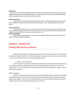 Market size
  The market size is defined through the market volume and the market potential. The market volume
exhibits the totality of all realized sales volume of a special market. The volume is therefore dependant
on the quantity of consumers and their ordinary demand.

Market growth rate
        A simple means of forecasting the market growth rate is to extrapolate historical data into the
future. While this method may provide a first-order estimate, it does not predict important turning
points.

Market opportunity
          A market opportunity product or a service, based on either one technology or several, fulfills the need(s)
of a (preferably increasing) market better than the competition and better than substitution-technologies within
the given environmental frame (e.g. society, politics, legislation, etc.).
Market profitability
         While different organizations in a market will have different levels of profitability, they are all
similar to different market conditions.




CHAPTER 6: BUSINESS PLAN
Creating a Blue Print for your Business


        Planning may be viewed as a systematic approach to achieve certain objectives. It is an attempt
to eliminate mistakes inherent to “on the spot” decisions. Having a business plan is also an ideal to start
a business, for that means you’re not leaving anything by chance.

            A. What is a Business Plan?
       The business plan is a document that helps the small business owner determine what resources
are needed to achieve the objectives of the firm, and provides against to evaluate the results. The
business plan is a sort of a blue print and it keeps the entrepreneur on the right track. It gives a sense of
purpose to the business.

What’s in a Name?
        Before you write down your business plan, you have to choose a suitable name for the company
you’re going to put up. This is the name you’ll be constantly referring to when you begin piercing your
business plan together. Aside from your company name, you may also find the need to come up with a
separate name for your product, which will be your brand name.




                                                         35
 