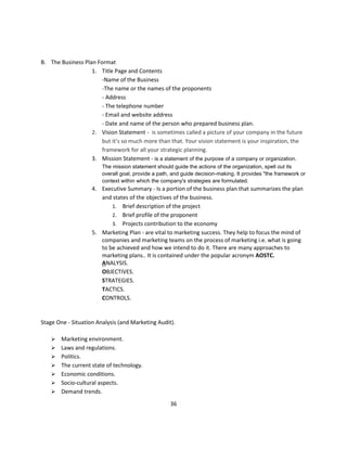 B. The Business Plan Format
                   1. Title Page and Contents
                       -Name of the Business
                       -The name or the names of the proponents
                       - Address
                       - The telephone number
                       - Email and website address
                       - Date and name of the person who prepared business plan.
                   2. Vision Statement - is sometimes called a picture of your company in the future
                       but it’s so much more than that. Your vision statement is your inspiration, the
                       framework for all your strategic planning.
                   3. Mission Statement - is a statement of the purpose of a company or organization.
                        The mission statement should guide the actions of the organization, spell out its
                        overall goal, provide a path, and guide decision-making. It provides "the framework or
                        context within which the company's strategies are formulated.
                    4. Executive Summary - Is a portion of the business plan that summarizes the plan
                       and states of the objectives of the business.
                           1. Brief description of the project
                           2. Brief profile of the proponent
                           3. Projects contribution to the economy
                    5. Marketing Plan - are vital to marketing success. They help to focus the mind of
                       companies and marketing teams on the process of marketing i.e. what is going
                       to be achieved and how we intend to do it. There are many approaches to
                       marketing plans.. It is contained under the popular acronym AOSTC.
                       ANALYSIS.
                       OBJECTIVES.
                       STRATEGIES.
                       TACTICS.
                       CONTROLS.


Stage One - Situation Analysis (and Marketing Audit).

       Marketing environment.
       Laws and regulations.
       Politics.
       The current state of technology.
       Economic conditions.
       Socio-cultural aspects.
       Demand trends.
                                                    36
 