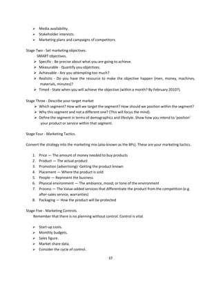  Media availability.
     Stakeholder interests.
     Marketing plans and campaigns of competitors.

Stage Two - Set marketing objectives.
       SMART objectives.
     Specific - Be precise about what you are going to achieve.
     Measurable - Quantify you objectives.
     Achievable - Are you attempting too much?
     Realistic - Do you have the resource to make the objective happen (men, money, machines,
        materials, minutes)?
     Timed - State when you will achieve the objective (within a month? By February 2010?).

Stage Three - Describe your target market
      Which segment? How will we target the segment? How should we position within the segment?
      Why this segment and not a different one? (This will focus the mind).
      Define the segment in terms of demographics and lifestyle. Show how you intend to 'position'
        your product or service within that segment.

Stage Four - Marketing Tactics.

Convert the strategy into the marketing mix (also known as the 8Ps). These are your marketing tactics.

    1. Price — The amount of money needed to buy products
    2. Product — The actual product
    3. Promotion (advertising)- Getting the product known
    4. Placement — Where the product is sold
    5. People — Represent the business
    6. Physical environment — The ambiance, mood, or tone of the environment
    7. Process — The Value-added services that differentiate the product from the competition (e.g.
       after-sales service, warranties)
    8. Packaging — How the product will be protected

Stage Five - Marketing Controls.
    Remember that there is no planning without control. Control is vital.

        Start-up costs.
        Monthly budgets.
        Sales figure.
        Market share data.
        Consider the cycle of control.

                                                   37
 