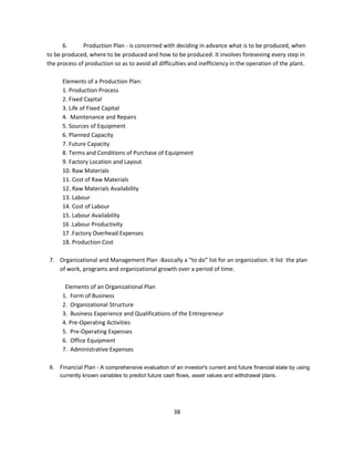 6.      Production Plan - is concerned with deciding in advance what is to be produced, when
to be produced, where to be produced and how to be produced. It involves foreseeing every step in
the process of production so as to avoid all difficulties and inefficiency in the operation of the plant.

       Elements of a Production Plan:
       1. Production Process
       2. Fixed Capital
       3. Life of Fixed Capital
       4. Maintenance and Repairs
       5. Sources of Equipment
       6. Planned Capacity
       7. Future Capacity
       8. Terms and Conditions of Purchase of Equipment
       9. Factory Location and Layout
       10. Raw Materials
       11. Cost of Raw Materials
       12. Raw Materials Availability
       13. Labour
       14. Cost of Labour
       15. Labour Availability
       16 .Labour Productivity
       17 .Factory Overhead Expenses
       18. Production Cost

 7. Organizational and Management Plan -Basically a “to do” list for an organization. It list the plan
    of work, programs and organizational growth over a period of time.

        Elements of an Organizational Plan
       1. Form of Business
       2. Organizational Structure
       3. Business Experience and Qualifications of the Entrepreneur
       4. Pre-Operating Activities
       5. Pre-Operating Expenses
       6. Office Equipment
       7. Administrative Expenses

 8.   Financial Plan - A comprehensive evaluation of an investor's current and future financial state by using
      currently known variables to predict future cash flows, asset values and withdrawal plans.




                                                     38
 