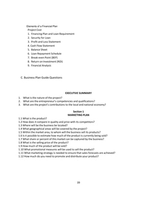 Elements of a Financial Plan
       Project Cost
       1. Financing Plan and Loan Requirement
       2. Security for Loan
       3. Profit and Loss Statement
       4. Cash Flow Statement
       5. Balance Sheet
       6. Loan Repayment Schedule
       7. Break-even Point (BEP)
       8. Return on Investment (ROI)
       9. Financial Analysis



 C. Business Plan Guide Questions




                                        EXECUTIVE SUMMARY
1. What is the nature of the project?
2. What are the entrepreneur’s competencies and qualifications?
3. What are the project’s contributions to the local and national economy?

                                             Section 1
                                          MARKETING PLAN
1.1 What is the product?
1.2 How does it compare in quality and price with its competitors?
1.3 Where will be the business be located?
1.4 What geographical areas will be covered by the project?
1.5 Within the market area, to whom will the business sell its products?
1.6 Is it possible to estimate how much of the product is currently being sold?
1.7 What share or percent of this market can be captured by the business?
1.8 What is the selling price of the product?
1.9 How much of the product will be sold?
1.10 What promotional measures will be used to sell the product?
1.11 What marketing strategy is needed to ensure that sales forecasts are achieved?
1.12 How much do you need to promote and distribute your product?




                                                  39
 