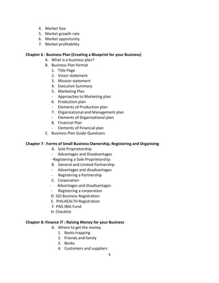 4.   Market Size
       5.   Market growth rate
       6.   Market opportunity
       7.   Market profitability

Chapter 6 : Business Plan (Creating a Blueprint for your Business)
           A. What is a business plan?
           B. Business Plan format
              1. Title Page
              2. Vision statement
              3. Mission statement
              4. Executive Summary
              5. Marketing Plan
              - Approaches to Marketing plan
              6. Production plan
              - Elements of Production plan
              7. Organizational and Management plan
              - Elements of Organizational plan
              8. Financial Plan
              - Elements of Financial plan
           C. Business Plan Guide Questions

Chapter 7 : Forms of Small Business Ownership, Registering and Organizing
               A. Sole Proprietorship
               - Advantages and Disadvantages
               - Registering a Sole Proprietorship
               B. General and Limited Partnership
               - Advantages and disadvantages
               - Registering a Partnership
               C. Corporation
              - Advantages and disadvantages
               - Registering a corporation
               D. SSS Business Registration
               E. PHILHEALTH Registration
                F. PAG IBIG Fund
               H. Checklist

Chapter 8: Finance IT : Raising Money for your Business
              A. Where to get the money
                  1. Boots trapping
                  2. Friends and family
                  3. Banks
                  4. Customers and suppliers
                                               4
 
