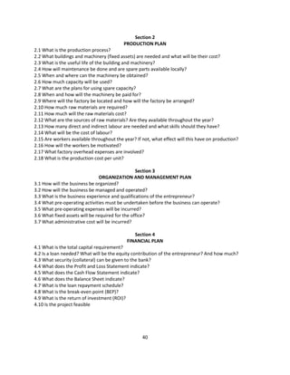 Section 2
                                          PRODUCTION PLAN
2.1 What is the production process?
2.2 What buildings and machinery (fixed assets) are needed and what will be their cost?
2.3 What is the useful life of the building and machinery?
2.4 How will maintenance be done and are spare parts available locally?
2.5 When and where can the machinery be obtained?
2.6 How much capacity will be used?
2.7 What are the plans for using spare capacity?
2.8 When and how will the machinery be paid for?
2.9 Where will the factory be located and how will the factory be arranged?
2.10 How much raw materials are required?
2.11 How much will the raw materials cost?
2.12 What are the sources of raw materials? Are they available throughout the year?
2.13 How many direct and indirect labour are needed and what skills should they have?
2.14 What will be the cost of labour?
2.15 Are workers available throughout the year? If not, what effect will this have on production?
2.16 How will the workers be motivated?
2.17 What factory overhead expenses are involved?
2.18 What is the production cost per unit?

                                                 Section 3
                                ORGANIZATION AND MANAGEMENT PLAN
3.1 How will the business be organized?
3.2 How will the business be managed and operated?
3.3 What is the business experience and qualifications of the entrepreneur?
3.4 What pre-operating activities must be undertaken before the business can operate?
3.5 What pre-operating expenses will be incurred?
3.6 What fixed assets will be required for the office?
3.7 What administrative cost will be incurred?

                                               Section 4
                                            FINANCIAL PLAN
4.1 What is the total capital requirement?
4.2 Is a loan needed? What will be the equity contribution of the entrepreneur? And how much?
4.3 What security (collateral) can be given to the bank?
4.4 What does the Profit and Loss Statement indicate?
4.5 What does the Cash Flow Statement indicate?
4.6 What does the Balance Sheet indicate?
4.7 What is the loan repayment schedule?
4.8 What is the break-even point (BEP)?
4.9 What is the return of investment (ROI)?
4.10 Is the project feasible




                                                   40
 