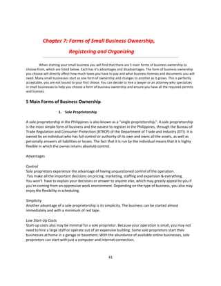 Chapter 7: Forms of Small Business Ownership,
                             Registering and Organizing

          When starting your small business you will find that there are 5 main forms of business ownership to
choose from, which are listed below. Each has it’s advantages and disadvantages. The form of business ownership
you choose will directly affect how much taxes you have to pay and what business licenses and documents you will
need. Many small businesses start as one form of ownership and changes to another as it grows. This is perfectly
acceptable, you are not bound to your first choice. You can decide to hire a lawyer or an attorney who specializes
in small businesses to help you choose a form of business ownership and ensure you have all the required permits
and licenses.

5 Main Forms of Business Ownership

                      1. Sole Proprietorship

A sole proprietorship in the Philippines is also known as a "single proprietorship,". A sole proprietorship
is the most simple form of business and the easiest to register in the Philippines, through the Bureau of
Trade Regulation and Consumer Protection (BTRCP) of the Department of Trade and Industry (DTI). It is
owned by an individual who has full control or authority of its own and owns all the assets, as well as
personally answers all liabilities or losses. The fact that it is run by the individual means that it is highly
flexible in which the owner retains absolute control.

Advantages

Control
Sole proprietors experience the advantage of having unquestioned control of the operation.
 You make all the important decisions on pricing, marketing, staffing and expansion & everything.
You won’t have to explain your decisions or answer to anyone else, which may greatly appeal to you if
you’re coming from an oppressive work environment. Depending on the type of business, you also may
enjoy the flexibility in scheduling.

Simplicity
Another advantage of a sole proprietorship is its simplicity. The business can be started almost
immediately and with a minimum of red tape.

Low Start-Up Costs
Start-up costs also may be minimal for a sole proprietor. Because your operation is small, you may not
need to hire a large staff or operate out of an expensive building. Some sole proprietors start their
businesses at home in a garage or basement. With the abundance of available online businesses, sole
proprietors can start with just a computer and Internet connection.



                                                       41
 