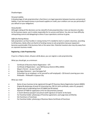 Disadvantages:

    Personal Liability
    A disadvantage of sole proprietorship is that there is no legal separation between business and personal
    liability. If you borrowed money or purchased supplies on credit, your creditors can sue you personally if
    you default on your obligations.

    Heavy Burden
    Although making all the decisions can be a benefit of sole proprietorship, it also can become a burden.
    As the business owner, you’re solely responsible for its success and failure. You also can have difficulty
    relinquishing control and delegating to others if your operations continue to grow.

    Difficulty Raising Money
    Sole proprietors can face hurdles in raising money if it’s needed to start or sustain a business, according
    to All Business. Banks often are fearful of lending money to sole proprietors because repayment
    becomes questionable if the business fails or the owner dies. Potential investors also may shy away from
    an unproven business model.

    Registering a Sole Proprietorship

    If you’re a Filipino citizen, 18 years old & above, you can register a sole proprietorship.

    What you should get, as a minimum:

           Certificate of Business Name Registration – DTI
           Certificate of Registration – your BIR Revenue District Office (RDO)
           Mayor’s Permit – at your City Hall
           Barangay Clearance – your barangay hall
           SS Number (as an employer; or for yourself as self-employed) – SSS branch covering your area
           Philhealth – Philhealth in Quezon City

    What you need

           Name of your business to be registered through DTI Business Name Registration System (BNRS)
           Original & photocopy of proof of citizenship (e.g. PRC ID, birth certificate, voters ID, passport)
           Signed copy of undertaking from DTI BNRS (see #2 below)
           Payment of P300 for application (+P15 for documentary stamps)
           2 recent identical passport size picture (with signature of owner at the back)
           For franchise holder: photocopy of franchise agreement, each page duly certified by
           the franchisor or franchisee
           For franchise holder: photocopy of Business Name Certificate of franchisor




                                                         42
 