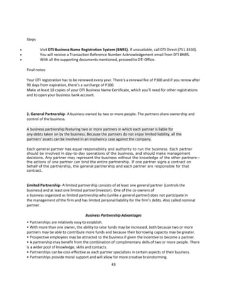 Steps

           Visit DTI Business Name Registration System (BNRS). If unavailable, call DTI Direct (751-3330).
           You will receive a Transaction Reference Number Acknowledgement email from DTI BNRS.
           With all the supporting documents mentioned, proceed to DTI Office.

    Final notes:

    Your DTI registration has to be renewed every year. There’s a renewal fee of P300 and if you renew after
    90 days from expiration, there’s a surcharge of P100.
    Make at least 10 copies of your DTI Business Name Certificate, which you’ll need for other registrations
    and to open your business bank account.



    2. General Partnership- A business owned by two or more people. The partners share ownership and
    control of the business.

    A business partnership featuring two or more partners in which each partner is liable for
    any debts taken on by the business. Because the partners do not enjoy limited liability, all the
    partners' assets can be involved in an insolvency case against the company.

    Each general partner has equal responsibility and authority to run the business. Each partner
    should be involved in day-to-day operations of the business, and should make management
    decisions. Any partner may represent the business without the knowledge of the other partners—
    the actions of one partner can bind the entire partnership. If one partner signs a contract on
    behalf of the partnership, the general partnership and each partner are responsible for that
    contract.



    Limited Partnership- A limited partnership consists of at least one general partner (controls the
    business) and at least one limited partner(investor). One of the co-owners of
    a business organized as limited partnership who (unlike a general partner) does not participate in
    the management of the firm and has limited personal liability for the firm's debts. Also called nominal
    partner.

                                        Business Partnership Advantages
    • Partnerships are relatively easy to establish.
    • With more than one owner, the ability to raise funds may be increased, both because two or more
    partners may be able to contribute more funds and because their borrowing capacity may be greater.
    • Prospective employees may be attracted to the business if given the incentive to become a partner.
    • A partnership may benefit from the combination of complimentary skills of two or more people. There
    is a wider pool of knowledge, skills and contacts.
    • Partnerships can be cost-effective as each partner specializes in certain aspects of their business.
    • Partnerships provide moral support and will allow for more creative brainstorming.
                                                        43
 