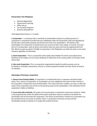 Partnership in the Philippines:

       Business Registration
       Government Licensing
       Office Set-up
       Tax Incentive Programs
       Business Development

Total Registration Process is 1-2 weeks

3. Corporation – is a business that is owned by its shareholders (natural or juridical persons). A
corporation is composed of juridical persons established under the Corporation Code and regulated by
the SEC with a personality separate and distinct from that of its stockholders. The liability of the
shareholders of a corporation is limited only to the amount of their share capital. It consists of at least
five to 15 incorporators, each of whom must hold at least one share and must be registered with the
SEC. Minimum paid up capital is P5,000. A corporation in the Philippines can either be stock or non-stock
company regardless of nationality.

a. Stock Corporation – This is a corporation with capital stock divided into shares and authorized to
distribute to the holders of such shares dividends or allotments of the surplus profits on the basis of the
shares held.

b. Non-stock Corporation. This is a corporation organized principally for public purposes such as
foundations, charitable, educational, cultural, or similar purposes and does not issue shares of stock to
its members.


Advantages of forming a corporation

1. Owners have limited Liability. A corporation is considered by law as a separate and distinct legal
entity. Thus, owners of corporation or shareholders are only indebted to the extent of their interest in
the corporation. Corporations have limited liability. This means that their creditors can only run after the
assets of the corporation and not the on the personal assets of the stockholders in the settlement of the
corporation’s debts or liabilities.

2. It can exist with continuity. The power of succession gives a corporation continuous existence. Unlike
a sole proprietorship, where the death of the owner proprietor ceases its existence, the death of a
shareholder will not terminate the corporation. The shares of ownership or interest of a corporation can
be transferred from one owner to another owner. A corporation continues to exist until the
shareholders decide to dissolve it or merge with another business.




                                                    45
 