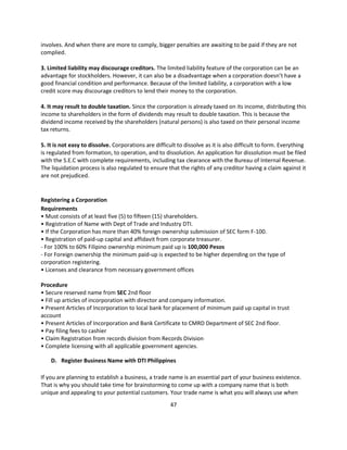 involves. And when there are more to comply, bigger penalties are awaiting to be paid if they are not
complied.

3. Limited liability may discourage creditors. The limited liability feature of the corporation can be an
advantage for stockholders. However, it can also be a disadvantage when a corporation doesn’t have a
good financial condition and performance. Because of the limited liability, a corporation with a low
credit score may discourage creditors to lend their money to the corporation.

4. It may result to double taxation. Since the corporation is already taxed on its income, distributing this
income to shareholders in the form of dividends may result to double taxation. This is because the
dividend income received by the shareholders (natural persons) is also taxed on their personal income
tax returns.

5. It is not easy to dissolve. Corporations are difficult to dissolve as it is also difficult to form. Everything
is regulated from formation, to operation, and to dissolution. An application for dissolution must be filed
with the S.E.C with complete requirements, including tax clearance with the Bureau of Internal Revenue.
The liquidation process is also regulated to ensure that the rights of any creditor having a claim against it
are not prejudiced.


Registering a Corporation
Requirements
• Must consists of at least five (5) to fifteen (15) shareholders.
• Registration of Name with Dept of Trade and Industry DTI.
• If the Corporation has more than 40% foreign ownership submission of SEC form F-100.
• Registration of paid-up capital and affidavit from corporate treasurer.
- For 100% to 60% Filipino ownership minimum paid up is 100,000 Pesos
- For Foreign ownership the minimum paid-up is expected to be higher depending on the type of
corporation registering.
• Licenses and clearance from necessary government offices

Procedure
• Secure reserved name from SEC 2nd floor
• Fill up articles of incorporation with director and company information.
• Present Articles of Incorporation to local bank for placement of minimum paid up capital in trust
account
• Present Articles of Incorporation and Bank Certificate to CMRD Department of SEC 2nd floor.
• Pay filing fees to cashier
• Claim Registration from records division from Records Division
• Complete licensing with all applicable government agencies.

    D. Register Business Name with DTI Philippines

If you are planning to establish a business, a trade name is an essential part of your business existence.
That is why you should take time for brainstorming to come up with a company name that is both
unique and appealing to your potential customers. Your trade name is what you will always use when
                                                       47
 