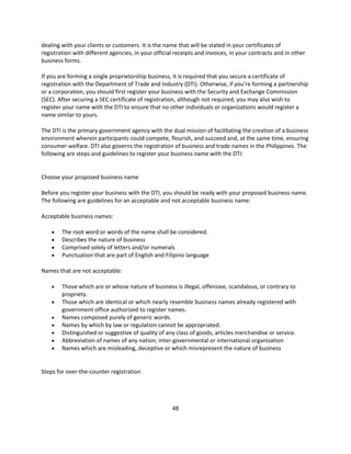 dealing with your clients or customers. It is the name that will be stated in your certificates of
registration with different agencies, in your official receipts and invoices, in your contracts and in other
business forms.

If you are forming a single proprietorship business, it is required that you secure a certificate of
registration with the Department of Trade and Industry (DTI). Otherwise, if you’re forming a partnership
or a corporation, you should first register your business with the Security and Exchange Commission
(SEC). After securing a SEC certificate of registration, although not required, you may also wish to
register your name with the DTI to ensure that no other individuals or organizations would register a
name similar to yours.

The DTI is the primary government agency with the dual mission of facilitating the creation of a business
environment wherein participants could compete, flourish, and succeed and, at the same time, ensuring
consumer welfare. DTI also governs the registration of business and trade names in the Philippines. The
following are steps and guidelines to register your business name with the DTI:


Choose your proposed business name

Before you register your business with the DTI, you should be ready with your proposed business name.
The following are guidelines for an acceptable and not acceptable business name:

Acceptable business names:

       The root word or words of the name shall be considered.
       Describes the nature of business
       Comprised solely of letters and/or numerals
       Punctuation that are part of English and Filipino language

Names that are not acceptable:

       Those which are or whose nature of business is illegal, offensive, scandalous, or contrary to
        propriety.
       Those which are identical or which nearly resemble business names already registered with
        government office authorized to register names.
       Names composed purely of generic words.
       Names by which by law or regulation cannot be appropriated.
       Distinguished or suggestive of quality of any class of goods, articles merchandise or service.
       Abbreviation of names of any nation, inter-governmental or international organization
       Names which are misleading, deceptive or which misrepresent the nature of business


Steps for over-the-counter registration




                                                     48
 