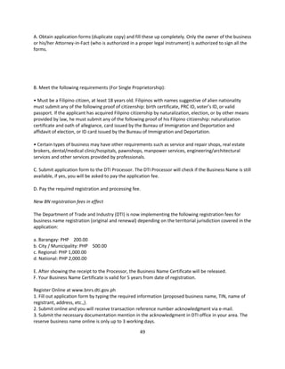 A. Obtain application forms (duplicate copy) and fill these up completely. Only the owner of the business
or his/her Attorney-in-Fact (who is authorized in a proper legal instrument) is authorized to sign all the
forms.




B. Meet the following requirements (For Single Proprietorship):

• Must be a Filipino citizen, at least 18 years old. Filipinos with names suggestive of alien nationality
must submit any of the following proof of citizenship: birth certificate, PRC ID, voter’s ID, or valid
passport. If the applicant has acquired Filipino citizenship by naturalization, election, or by other means
provided by law, he must submit any of the following proof of his Filipino citizenship: naturalization
certificate and oath of allegiance, card issued by the Bureau of Immigration and Deportation and
affidavit of election, or ID card issued by the Bureau of Immigration and Deportation.

• Certain types of business may have other requirements such as service and repair shops, real estate
brokers, dental/medical clinic/hospitals, pawnshops, manpower services, engineering/architectural
services and other services provided by professionals.

C. Submit application form to the DTI Processor. The DTI Processor will check if the Business Name is still
available, if yes, you will be asked to pay the application fee.

D. Pay the required registration and processing fee.

New BN registration fees in effect

The Department of Trade and Industry (DTI) is now implementing the following registration fees for
business name registration (original and renewal) depending on the territorial jurisdiction covered in the
application:

a. Barangay: PHP 200.00
b. City / Municipality: PHP 500.00
c. Regional: PHP 1,000.00
d. National: PHP 2,000.00

E. After showing the receipt to the Processor, the Business Name Certificate will be released.
F. Your Business Name Certificate is valid for 5 years from date of registration.

Register Online at www.bnrs.dti.gov.ph
1. Fill out application form by typing the required information (proposed business name, TIN, name of
registrant, address, etc.,).
2. Submit online and you will receive transaction reference number acknowledgment via e-mail.
3. Submit the necessary documentation mention in the acknowledgment in DTI office in your area. The
reserve business name online is only up to 3 working days.

                                                    49
 