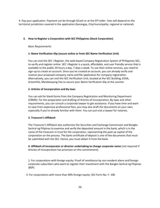 4. Pay your application. Payment can be through GCash or at the DTI teller. Fees will depend on the
territorial jurisdiction covered in the application (barangay, City/municipality, regional or national).



    E. How to Register a Corporation with SEC Philippines (Stock Corporation)

        Basic Requirements

        1. Name Verification Slip (secure online or from SEC Name Verification Unit)

        You can visit the SEC i-Register, the web-based Company Registration System of Philippines SEC,
        to verify and register online. SEC i-Register is a quick, affordable, and user friendly service that is
        available to the public 24 hours a day, 7 days a week. To use their online services, you need to
        sign-up to create an account. Once you’ve created an account, you can already verify and
        reserve your proposed company name and file application for company registration.
        Alternatively, you can visit the SEC Verification Unit, located at the SEC Building, EDSA,
        Greenhills, Mandaluyong City to secure your Name Verification Slip at the counter

        2. Articles of Incorporation and By-laws

        You can ask for blank forms from the Company Registration and Monitoring Department
        (CRMD). For the preparation and drafting of Articles of Incorporation, By-laws and other
        requirements, you can consult a corporate lawyer to get assistance. If you have time and want
        to save from expensive professional fees, you may also draft the documents on your own,
        especially if you’re already familiar with them. You can just visit a lawyer for notaries.

        3. Treasurer’s Affidavit

        The Treasurer’s Affidavit also authorizes the Securities and Exchange Commission and Bangko
        Sentral ng Pilipinas to examine and verify the deposited amount in the bank, which is in the
        name of the treasurer in trust for the corporation, representing the paid up capital of the
        corporation on the process. The bank certificate of deposit is one of the documents that must
        be submitted with the SEC. Hence, you must obtain it from the bank.

        4. Affidavit of incorporator or director undertaking to change corporate name (not required if
        Articles of Incorporation has provision on this commitment).


        2. For corporations with foreign equity: Proof of remittance by non-resident aliens and foreign
        corporate subscribers who want to register their investment with the Bangko Sentral ng Pilipinas
        (BSP)

      3. For corporations with more than 40% foreign equity: SEC Form No. F- 100



                                                      50
 
