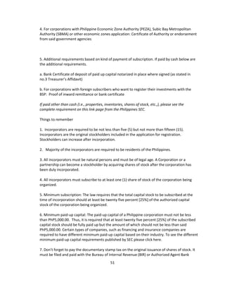 4. For corporations with Philippine Economic Zone Authority (PEZA), Subic Bay Metropolitan
Authority (SBMA) or other economic zones application: Certificate of Authority or endorsement
from said government agencies



5. Additional requirements based on kind of payment of subscription. If paid by cash below are
the additional requirements.

a. Bank Certificate of deposit of paid up capital notarized in place where signed (as stated in
no.3 Treasurer’s Affidavit)

b. For corporations with foreign subscribers who want to register their investments with the
BSP: Proof of inward remittance or bank certificate

If paid other than cash (i.e., properties, inventories, shares of stock, etc.,), please see the
complete requirement on this link page from the Philippines SEC.

Things to remember

1. Incorporators are required to be not less than five (5) but not more than fifteen (15).
Incorporators are the original stockholders included in the application for registration.
Stockholders can increase after incorporation.

2. Majority of the incorporators are required to be residents of the Philippines.

3. All incorporators must be natural persons and must be of legal age. A Corporation or a
partnership can become a stockholder by acquiring shares of stock after the corporation has
been duly incorporated.

4. All incorporators must subscribe to at least one (1) share of stock of the corporation being
organized.

5. Minimum subscription: The law requires that the total capital stock to be subscribed at the
time of incorporation should at least be twenty five percent [25%] of the authorized capital
stock of the corporation being organized.

6. Minimum paid-up capital: The paid-up capital of a Philippine corporation must not be less
than PhP5,000.00. Thus, it is required that at least twenty five percent [25%] of the subscribed
capital stock should be fully paid up but the amount of which should not be less than said
PhP5,000.00. Certain types of companies, such as financing and insurance companies are
required to have different minimum paid-up capital based on their industry. To see the different
minimum paid-up capital requirements published by SEC please click here.

7. Don’t forget to pay the documentary stamp tax on the original issuance of shares of stock. It
must be filed and paid with the Bureau of Internal Revenue (BIR) or Authorized Agent Bank
                                              51
 