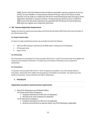 (AAB). Section 174 of the National Internal Code (as amended), requires a payment at the rate
            of Php1 on each Php200 or a fractional part thereof of the par value of the shares of stock.
            Payment must be made on or before the 5th of the month following the date of issuance of the
            registration certificate or issuance of shares. The documentary stamp tax return or BIR form
            2000 is one of the document required to be submitted with the Bureau of Internal Revenue
            (BIR) when you register your corporation with them.

F. SSS - Business Registration Requirements

  Register and submit the required documents below at the Social Security System (SSS) branch that covers the location of
  your official business office.


  For Single Proprietorships:

  An owner of a single proprietorship business may accomplish and submit the following:


           SSS Forms R-1 (Employer’s Data Record) and R-1A (Initial or Subsequent List of Employees).
           DTI Business Permit
           Mayor’s Permit


  For Partnerships:

  Any of the partners of a partnership firm should accomplish SSS Forms R-1 and R-1A and submit these forms together with
  a photocopy of the Articles of Partnership. The original copy of the Articles of Partnership must be presented for
  authentication.


  For Corporations:

  A corporation must accomplish SSS Forms R-1 and R-1A signed by its president or any of the corporate officers or
  incorporators. Submit these forms together with the photocopy of the Articles of Incorporation. The original copy of the
  Articles of Incorporation must be presented to the SSS for authentication.


       F. PHILHEALTH


  Registration procedures and documentary requirements


         1. Submit the following at any PhilHealth Office:
             For Government Sector Employers -
                  Employer Data Record or ER1 Form (in duplicate)
                  M1a forms for each employee (in duplicate)
             For Private Sector Employers -
                  Employer Data Record or ER1 Form (in duplicate)
                  Business permit/license to operate and/or any of the following as applicable:




                                                                52
 