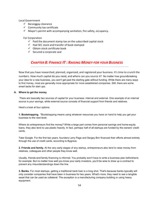 Local Government
        Baranggay clearance
        Community tax certificate
        Mayor’s permit with accompanying sanitation, fire safety, occupancy.

       For Corporation
            Paid the document stamp tax on the subscribed capital stock
            Had SEC stock and transfer of book stamped
            Obtain stock certificate book
            Secured a corporate seal


              CHAPTER 8: FINANCE IT : RAISING MONEY FOR YOUR BUSINESS

   Now that you have researched, planned, organized, and registered your business. It’s time to crunch the
   numbers. How much capital do you need, and where can you source it? No matter how groundbreaking
   your idea for a new business, you won't get past the starting gate without funding. While there are many ways
   to find money, most are generally more appropriate for more established companies. Still, there are some
   smart tacks for start ups.

A. Where to get the money

    There are basically two sources of capital for your business: internal and external. One example of an internal
   source is your savings, while external source consists of financial support from friends and relatives.

   Here's a look at four options:

   1. Bootstrapping. "Bootstrapping means using whatever resources you have on hand to help you get your
   business to the next level.

   Where do entrepreneurs find the money? While a large part comes from personal savings and home-equity
   loans, they also tend to use plastic heavily. In fact, perhaps half of all startups are funded by the owners' credit
   cards,

   Take Google. For the first two years, founders Larry Page and Sergey Brin financed their efforts almost entirely
   through the use of credit cards, according to Bygrave.

   2. Friends and family. At the very early stages of any startup, entrepreneurs also tend to raise money from
   relatives, colleagues and other people they know well.

   Usually, friends-and-family financing is informal. You probably won't have to write a business plan beforehand,
   for example. But no matter how well you know your early investors, you'd be wise to draw up a contract to
   prevent any misunderstandings down the line.

   3. Banks. For most startups, getting a traditional bank loan is a long shot. That's because banks typically will
   only consider companies that have been in business for two years. What's more, they need to see a tangible
   asset that can be used as collateral. The exception is a manufacturing company building or using heavy
   equipment.
                                                            54
 