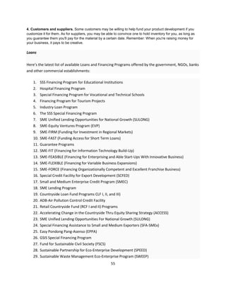 4. Customers and suppliers. Some customers may be willing to help fund your product development if you
customize it for them. As for suppliers, you may be able to convince one to hold inventory for you, as long as
you guarantee them you'll pay for the material by a certain date. Remember: When you're raising money for
your business, it pays to be creative.

Loans

Here’s the latest list of available Loans and Financing Programs offered by the government, NGOs, banks
and other commercial establishments:

    1. SSS Financing Program for Educational Institutions
    2. Hospital Financing Program
    3. Special Financing Program for Vocational and Technical Schools
    4. Financing Program for Tourism Projects
    5. Industry Loan Program
    6. The SSS Special Financing Program
    7. SME Unified Lending Opportunities for National Growth (SULONG)
    8. SME-Equity Ventures Program (EVP)
    9. SME-FIRM (Funding for Investment in Regional Markets)
    10. SME-FAST (Funding Access for Short Term Loans)
    11. Guarantee Programs
    12. SME-FIT (Financing for Information Technology Build-Up)
    13. SME-FEASIBLE (Financing for Enterprising and Able Start-Ups With Innovative Business)
    14. SME-FLEXIBLE (Financing for Variable Business Expansions)
    15. SME-FORCE (Financing Organizationally Competent and Excellent Franchise Business)
    16. Special Credit Facility for Export Development (SCFED)
    17. Small and Medium Enterprise Credit Program (SMEC)
    18. SME Lending Program
    19. Countryside Loan Fund Programs CLF I, II, and III)
    20. ADB-Air Pollution Control Credit Facility
    21. Retail Countryside Fund (RCF I and II) Programs
    22. Accelerating Change in the Countryside Thru Equity Sharing Strategy (ACCESS)
    23. SME Unified Lending Opportunities For National Growth (SULONG)
    24. Special Financing Assistance to Small and Medium Exporters (SFA-SMEx)
    25. Easy Pondong Pang-Asenso (EPPA)
    26. GSIS Special Financing Program
    27. Fund for Sustainable Civil Society (FSCS)
    28. Sustainable Partnership for Eco-Enterprise Development (SPEED)
    29. Sustainable Waste Management Eco-Enterprise Program (SWEEP)
                                                       55
 