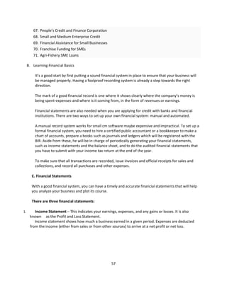 67. People’s Credit and Finance Corporation
        68. Small and Medium Enterprise Credit
        69. Financial Assistance for Small Businesses
        70. Franchise Funding for SMEs
        71. Agri-Fishery SME Loans

     B. Learning Financial Basics

         It’s a good start by first putting a sound financial system in place to ensure that your business will
         be managed properly. Having a foolproof recording system is already a step towards the right
         direction.

         The mark of a good financial record is one where it shows clearly where the company’s money is
         being spent-expenses-and where is it coming from, in the form of revenues or earnings.

         Financial statements are also needed when you are applying for credit with banks and financial
         institutions. There are two ways to set up your own financial system: manual and automated.

         A manual record system works for small cm software maybe expensive and impractical. To set up a
         formal financial system, you need to hire a certified public accountant or a bookkeeper to make a
         chart of accounts, prepare a books such as journals and ledgers which will be registered with the
         BIR. Aside from these, he will be in charge of periodically generating your financial statements,
         such as income statements and the balance sheet, and to do the audited financial statements that
         you have to submit with your income tax return at the end of the year.

         To make sure that all transactions are recorded, issue invoices and official receipts for sales and
         collections, and record all purchases and other expenses.

       C. Financial Statements

       With a good financial system, you can have a timely and accurate financial statements that will help
       you analyze your business and plot its course.

       There are three financial statements:

1.       Income Statement – This indicates your earnings, expenses, and any gains or losses. It is also
      known as the Profit and Loss Statement.
         Income statement shows how much a business earned in a given period. Expenses are deducted
      from the income (either from sales or from other sources) to arrive at a net profit or net loss.




                                                         57
 