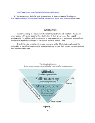 http://www.dti.gov.ph/dti/uploads/file/Business%20Plan.pdf

    4. Risk Management Guide for Small Business. Dept. of State and Regional Development
http://www.proboards.nl/data_docs/NSW-Risk_management_guide_small_business.pdfeferences:




                                            INTRODUCTION

      Entrepreneurship is a key driver of economic growth and job creation. It provides
many people with career opportunities that better fit their preferences than waged
employment. In addition, self-employment or business start-up is a response by significant
numbers of people to job losses in the current global economic crisis.

        One of the most important is entrepreneurship skills. Motivated people need the
right skills to identify entrepreneurial opportunities and to turn their entrepreneurial projects
into successful ventures.




                                           Figure 1
                                                6
 