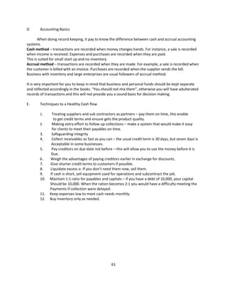D.     Accounting Basics

       When doing record keeping, it pay to know the difference between cash and accrual accounting
systems.
Cash method – transactions are recorded when money changes hands. For instance, a sale is recorded
when income is received. Expenses and purchases are recorded when they are paid.
This is suited for small start up and no inventory.
Accrual method – transactions are recorded when they are made. For example, a sale is recorded when
the customer is billed with an invoice. Purchases are recorded when the supplier sends the bill.
Business with inventory and large enterprises are usual followers of accrual method.

It is very important for you to keep in mind that business and personal funds should be kept separate
and reflected accordingly in the books. “You should not mix them”, otherwise you will have adulterated
records of transactions and this will not provide you a sound basis for decision making.

E.     Techniques to a Healthy Cash flow

       1.     Treating suppliers and sub contractors as partners – pay them on time, this enable
               to get credit terms and ensure gets the product quality.
       2.     Making extra effort to follow up collections – make a system that would make it easy
              for clients to meet their payables on time.
       3.     Safeguarding integrity
       4.     Collect receivables as fast as you can – the usual credit term is 30 days, but seven days is
              Acceptable in some businesses.
       5.     Pay creditors on due date not before – this will allow you to use the money before it is
              Due.
       6.    Weigh the advantages of paying creditors earlier in exchange for discounts.
       7.    Give shorter credit terms to customers if possible.
       8.    Liquidate excess o. If you don’t need them now, sell them.
       9.    If cash is short, sell equipment used for operations and subcontract the job.
       10.   Maintain 1:1 ratio for payables and capitals – if you have a debt of 10,000, your capital
             Should be 10,000. When the ration becomes 2:1 you would have a difficulty meeting the
             Payments if collection were delayed.
       11.   Keep expenses low to meet cash needs monthly.
       12.   Buy inventory only as needed.




                                                   61
 