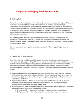 Chapter 9: Managing Small Business Risk

G. Defining Risk

Risk is inherent in life. Everything we do involve risk. Every business faces a certain degree of risk; some
of them can be controlled if appropriate action is taken to do so where as some are largely
unpredictable and uncontrollable. Even when every aspect of the business is carefully considered and
carefully planned and executed, a business could still face closure due to some factor that was beyond
its control such as fire, tornado, tsunami, hurricanes, earthquakes, floods etc. When you carefully
identify the risks that your business faces and take action accordingly to counter the risk, the business
will certainly be successful.

Risk can be defined as the chance of something happening that will impact upon objectives. The
objective of a small business might be: To provide best quality service, to maximize revenue and
minimize expense, to have a quality employees, to increase productivity, and product quality, and also
to increase market share.

Risk may have a positive or negative outcomes, resulting into either an opportunity or a loss for a
business



H. Types of Risk for Small Businesses:

Some of the risks that small businesses face are overhead cost, cost of equipment, expected sales
volume, salary cost, taxes, price charged for service or product, competitor's actions, the local economy,
changing trends, risk that the product may become obsolete. Other risks include damages from fire,
water, natural calamities, intentionally inflicted damages, loss of data and property due to theft,
machine breakdown forcing work to come to a standstill, cash flow problems that may force a business
to close.

1. Opportunity Based Risk – There are two main aspects of opportunity based risk : Risk associated
   with not taking an opportunity and those associated with an opportunity. Opportunity based risk
   include moving a business to a new location, acquiring a new property, expanding a business,
   diversifying a product line.
2. Uncertainty based risk – is the risk associated with unexpected events such as 9-11 , natural
   disasters (tsunami, earthquakes, fire, typhoon, flood, financial loss, loss of a vital supplier,
   unexpected loss of insurance, and loss of market share.
3. Hazard based risk – risk associated with a source of potential harm or association with a potential to
   cause harm. Hazard base risk for small business include:
       a. Physical hazards – include noise, temperature and other environmental factors.
       b. Biological hazards – include viruses, bacteria and other hazardous microorganism


                                                     62
 