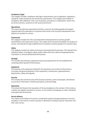 Compliance /legal
This category includes compliance with legal l requirements such as legislation, regulations,
standards, codes of practice and contractual requirements. This category also extends to
compliance with additional ‘rules’ such as policies, procedures or expectations, which may
be set by contracts, customers or the social environment.

Operational
This covers the planning, operational activities, resources (including people) and support
required within the operations of a business that result in the successful development and
delivery of a product or service.

Commercial
This category includes the risks associated with market placement, business growth,
diversification and commercial success. This relates to the commercial viability of a product or
service, and extends through establishment to retention and then growth of a customer base.

Safety
This category includes the safety of everyone associated with the business. This extends from
individual safety, to workplace safety, public safety and to the safety and appropriateness
of products or services delivered by the business.

Strategic
This includes the planning, scoping and resourcing requirements for the establishment,
sustaining and/or growth of the business.

Equipment
This extends to the equipment utilised for the operations and conduct of the business.
It includes the general operations of the equipment, maintenance, appropriateness,
depreciation, safety and upgrade.

Security
This includes the overall security of the business premises, assets and people, and extends
to security of information, intellectual property, and technology.

Reputation
This entails the threat to the reputation of the businesss due to the conduct of the entity as
a whole, the viability of product or service, or the conduct of employees or other individuals
associated with the business.

Service delivery
This relates to the delivery of services, including the quality and appropriateness of service
provided, or the manner in which a product is delivered, including customer interaction and
after-sales service.




                                                    64
 