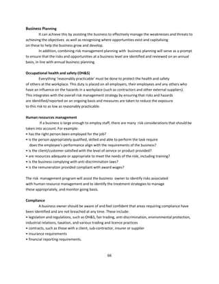 Business Planning
         It can achieve this by assisting the business to effectively manage the weaknesses and threats to
achieving the objectives as well as recognising where opportunities exist and capitalising
on these to help the business grow and develop.
         In addition, combining risk management planning with business planning will serve as a prompt
to ensure that the risks and opportunities at a business level are identified and reviewed on an annual
basis, in line with annual business planning.

Occupational health and safety (OH&S)
          Everything ‘reasonably practicable’ must be done to protect the health and safety
of others at the workplace. This duty is placed on all employers, their employees and any others who
have an influence on the hazards in a workplace (such as contractors and other external suppliers).
This integrates with the overall risk management strategy by ensuring that risks and hazards
are identified/reported on an ongoing basis and measures are taken to reduce the exposure
to this risk to as low as reasonably practicable.

Human resources management
          If a business is large enough to employ staff, there are many risk considerations that should be
taken into account. For example:
• has the right person been employed for the job?
• is the person appropriately qualified, skilled and able to perform the task require
   does the employee’s performance align with the requirements of the business?
• is the client/customer satisfied with the level of service or product provided?
• are resources adequate or appropriate to meet the needs of the role, including training?
• is the business complying with anti-discrimination laws?
• is the remuneration provided compliant with award wages?

The risk management program will assist the business owner to identify risks associated
with human resource management and to identify the treatment strategies to manage
these appropriately, and monitor going basis.

Compliance
         A business owner should be aware of and feel confident that areas requiring compliance have
been identified and are not breached at any time. These include:
• legislation and regulations, such as OH&S, fair trading, anti-discrimination, environmental protection,
industrial relations, taxation, and various trading and licence practices
• contracts, such as those with a client, sub-contractor, insurer or supplier
• insurance requirements
• financial reporting requirements.



                                                    66
 