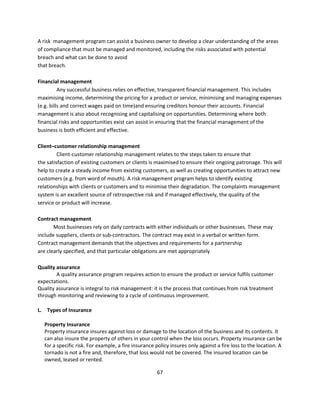 A risk management program can assist a business owner to develop a clear understanding of the areas
of compliance that must be managed and monitored, including the risks associated with potential
breach and what can be done to avoid
that breach.

Financial management
          Any successful business relies on effective, transparent financial management. This includes
maximising income, determining the pricing for a product or service, minimising and managing expenses
(e.g. bills and correct wages paid on time)and ensuring creditors honour their accounts. Financial
management is also about recognising and capitalising on opportunities. Determining where both
financial risks and opportunities exist can assist in ensuring that the financial management of the
business is both efficient and effective.

Client–customer relationship management
         Client-customer relationship management relates to the steps taken to ensure that
the satisfaction of existing customers or clients is maximised to ensure their ongoing patronage. This will
help to create a steady income from existing customers, as well as creating opportunities to attract new
customers (e.g. from word of mouth). A risk management program helps to identify existing
relationships with clients or customers and to minimise their degradation. The complaints management
system is an excellent source of retrospective risk and if managed effectively, the quality of the
service or product will increase.

Contract management
       Most businesses rely on daily contracts with either individuals or other businesses. These may
include suppliers, clients or sub-contractors. The contract may exist in a verbal or written form.
Contract management demands that the objectives and requirements for a partnership
are clearly specified, and that particular obligations are met appropriately

Quality assurance
        A quality assurance program requires action to ensure the product or service fulfils customer
expectations.
Quality assurance is integral to risk management: it is the process that continues from risk treatment
through monitoring and reviewing to a cycle of continuous improvement.

L. Types of Insurance

  Property Insurance
  Property insurance insures against loss or damage to the location of the business and its contents. It
  can also insure the property of others in your control when the loss occurs. Property insurance can be
  for a specific risk. For example, a fire insurance policy insures only against a fire loss to the location. A
  tornado is not a fire and, therefore, that loss would not be covered. The insured location can be
  owned, leased or rented.

                                                     67
 