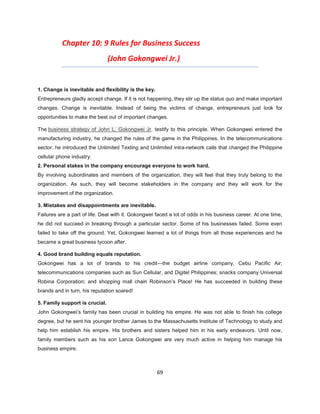 Chapter 10: 9 Rules for Business Success
                                (John Gokongwei Jr.)


1. Change is inevitable and flexibility is the key.
Entrepreneurs gladly accept change. If it is not happening, they stir up the status quo and make important
changes. Change is inevitable. Instead of being the victims of change, entrepreneurs just look for
opportunities to make the best out of important changes.

The business strategy of John L. Gokongwei Jr. testify to this principle. When Gokongwei entered the
manufacturing industry, he changed the rules of the game in the Philippines. In the telecommunications
sector, he introduced the Unlimited Texting and Unlimited intra-network calls that changed the Philippine
cellular phone industry.
2. Personal stakes in the company encourage everyone to work hard.
By involving subordinates and members of the organization, they will feel that they truly belong to the
organization. As such, they will become stakeholders in the company and they will work for the
improvement of the organization.

3. Mistakes and disappointments are inevitable.
Failures are a part of life. Deal with it. Gokongwei faced a lot of odds in his business career. At one time,
he did not succeed in breaking through a particular sector. Some of his businesses failed. Some even
failed to take off the ground. Yet, Gokongwei learned a lot of things from all those experiences and he
became a great business tycoon after.

4. Good brand building equals reputation.
Gokongwei has a lot of brands to his credit—the budget airline company, Cebu Pacific Air;
telecommunications companies such as Sun Cellular, and Digitel Philippines; snacks company Universal
Robina Corporation; and shopping mall chain Robinson’s Place! He has succeeded in building these
brands and in turn, his reputation soared!

5. Family support is crucial.
John Gokongwei’s family has been crucial in building his empire. He was not able to finish his college
degree, but he sent his younger brother James to the Massachusetts Institute of Technology to study and
help him establish his empire. His brothers and sisters helped him in his early endeavors. Until now,
family members such as his son Lance Gokongwei are very much active in helping him manage his
business empire.



                                                      69
 