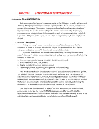 CHAPTER 1            A PERSPECTIVE OF ENTREPRENUERSHIP

Entrepreneurship and INTRODUCTION

           Entrepreneurship has become increasingly crucial as the Philippines struggles with economic
      challenge. Strong Filipino entrepreneurship is urgently needed. But at present, entrepreneurs
      are rare. Many educated Filipinos seek employment abroad and there is a mass migration of
      Filipino workers. The exodus threatens hopes for creative entrepreneurship. Encouraging
      entrepreneurship to flourish in the Philippines will certainly increase this dwindling capital of
      hope for most Filipinos, and may prevent some from leaving the country to seek employment
      abroad.

   A. Economic Development
              Entrepreneurship is a very important component of a capital economy like the
      Philippines. It thrives in economic systems that support innovation and hard work. When
      entrepreneurs become successful, the nations is immensely benefited.
              Economic development is a scheme aimed at improving the living standards of the
      nation’s citizenry. To achieve economic development goals, proper management. The following
      elements is necessary:
      1. Human resources (labor supply, education, discipline, motivation)
      2. Natural resources (land, fuel, climate)
      3. Capital formation (machines, factories, roads)
      4. Technology (science, engineering, management, entrepreneurship)

          The effective and efficient utilization of the various resource elements contribution growth.
      This happens when the element of entrepreneurship is performed well. The abundance of
      natural resources like fertile land, minerals, fuels and good climate are plus factors but they are
      not guarantees for positive economic development. There is need for entrepreneurs to perform
      the function of harnessing the potentials of any or all the various elements, determining the
      right quantity of resources needed, and applying the elements at the right time.

          The improving economy has a lot to do with the Small Medium Enterprise’s impressive
      performance. In the last five years, the MSME sector accounted for about 99.6% of the
      registered businesses in the country by which 63% of the labor force earn a living. Around 35.7%
      of the total sales and value added in the manufacturing come from MSMEs as well.




                                                   7
 
