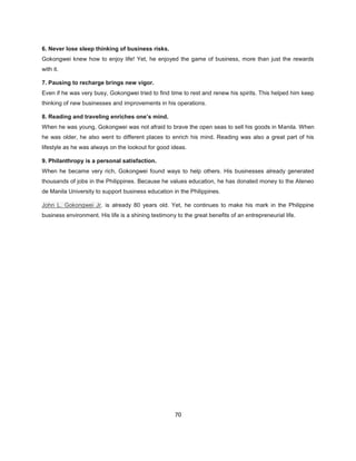 6. Never lose sleep thinking of business risks.
Gokongwei knew how to enjoy life! Yet, he enjoyed the game of business, more than just the rewards
with it.

7. Pausing to recharge brings new vigor.
Even if he was very busy, Gokongwei tried to find time to rest and renew his spirits. This helped him keep
thinking of new businesses and improvements in his operations.

8. Reading and traveling enriches one’s mind.
When he was young, Gokongwei was not afraid to brave the open seas to sell his goods in Manila. When
he was older, he also went to different places to enrich his mind. Reading was also a great part of his
lifestyle as he was always on the lookout for good ideas.

9. Philanthropy is a personal satisfaction.
When he became very rich, Gokongwei found ways to help others. His businesses already generated
thousands of jobs in the Philippines. Because he values education, he has donated money to the Ateneo
de Manila University to support business education in the Philippines.

John L. Gokongwei Jr. is already 80 years old. Yet, he continues to make his mark in the Philippine
business environment. His life is a shining testimony to the great benefits of an entrepreneurial life.




                                                     70
 