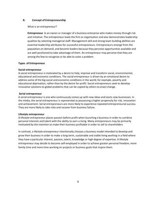 B.       Concept of Entrepreneurship

         What is an entrepreneur?

         Entrepreneur is an owner or manager of a business enterprise who makes money through risk
         and initiative. The entrepreneur leads the firm or organization and also demonstrates leadership
         qualities by selecting managerial staff. Management skill and strong team building abilities are
         essential leadership attributes for successful entrepreneurs. Entrepreneurs emerge from the
         population on demand, and become leaders because they perceive opportunities available and
         are well-positioned to take advantage of them. An entrepreneur may perceive that they are
         among the few to recognize or be able to solve a problem.

Types of Entrepreneur

Social entrepreneur
A social entrepreneur is motivated by a desire to help, improve and transform social, environmental,
educational and economic conditions. The social entrepreneur is driven by an emotional desire to
address some of the big social and economic conditions in the world, for example, poverty and
educational deprivation, rather than by the desire for profit. Social entrepreneurs seek to develop
innovative solutions to global problems that can be copied by others to enact change.

 Serial entrepreneur
A serial entrepreneur is one who continuously comes up with new ideas and starts new businesses. In
the media, the serial entrepreneur is represented as possessing a higher propensity for risk, innovation
and achievement. Serial entrepreneurs are more likely to experience repeated entrepreneurial success.
They are more likely to take risks and recover from business failure.

Lifestyle entrepreneur
A lifestyle entrepreneur places passion before profit when launching a business in order to combine
personal interests and talent with the ability to earn a living. Many entrepreneurs may be primarily
motivated by the intention to make their business profitable in order to sell to shareholders

In contrast, a lifestyle entrepreneur intentionally chooses a business model intended to develop and
grow their business in order to make a long-term, sustainable and viable living working in a field where
they have a particular interest, passion, talent, knowledge or high degree of expertise. A lifestyle
entrepreneur may decide to become self-employed in order to achieve greater personal freedom, more
family time and more time working on projects or business goals that inspire them.




                                                    8
 