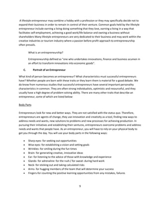 A lifestyle entrepreneur may combine a hobby with a profession or they may specifically decide not to
expand their business in order to remain in control of their venture. Common goals held by the lifestyle
entrepreneur include earning a living doing something that they love, earning a living in a way that
facilitates self-employment, achieving a good work/life balance and owning a business without
shareholders Many lifestyle entrepreneurs are very dedicated to their business and may work within the
creative industries or tourism industry where a passion before profit approach to entrepreneurship
often prevails.

         What is an entrepreneurship?

         Entrepreneurship defined as "one who undertakes innovations, finance and business acumen in
         an effort to transform innovations into economic goods".

    C.       Portrait of an Entrepreneur

What kind of person becomes an entrepreneur? What characteristics must successful entrepreneurs
have? Whether people are born with these traits or they learn them is material for a good debate. We
do know from numerous studies that successful entrepreneurs have several important personality
characteristics in common. They are often strong individualists, optimistic and resourceful, and they
usually have a high degree of problem solving ability. There are many other traits that describe an
entrepreneur, some of which are listed below:

Body Parts

Entrepreneurs look for new and better ways. They are not satisfied with the status quo. Therefore,
entrepreneurs are agents of change, they use innovation and creativity as a tool, finding new ways to
address needs and wants, new solutions to problems and new processes for achieving production. In
pursuing their initiatives and establishing their ventures, entrepreneurs overcome problems and address
needs and wants that people have. As an entrepreneur, you will have to rely on your physical body to
get you through the day. You will use your body parts in the following ways:

        Sharp eyes- for seeking out opportunities
        Wise eyes- for establishing a vision and setting goals
        Wrinkles- for smiling during the fun times
        Brain- for generating creative, innovative ideas
        Ear- for listening to the advice of those with knowledge and experience
        Glands- for adrenaline: for the rush / for sweat: during hard work
        Neck- for sticking out and taking calculated risks
        Arms- for hugging members of the team that will determine your success
        Fingers-for counting the positive learning opportunities from any mistakes, failures



                                                     9
 