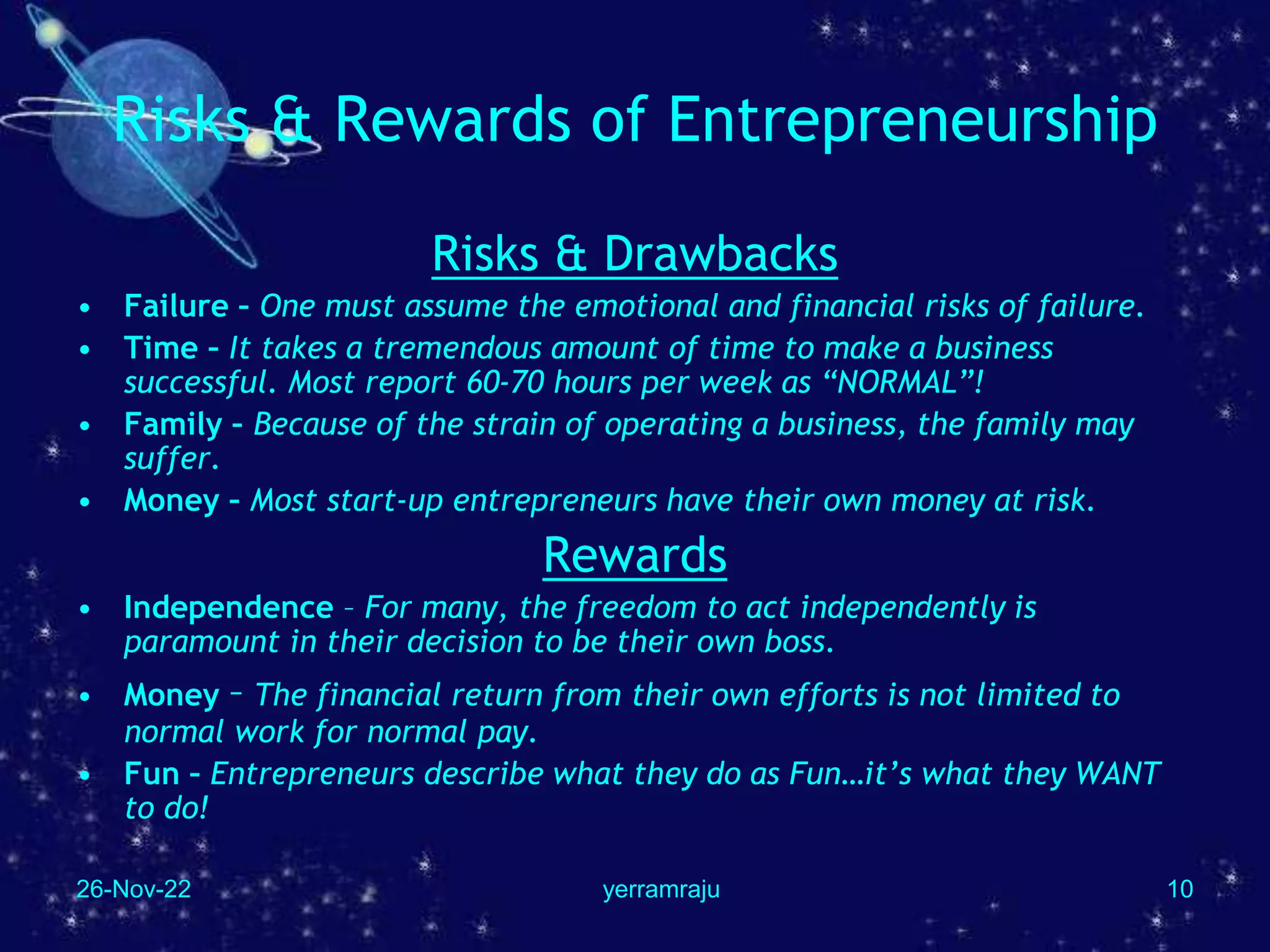 26-Nov-22 yerramraju 10
Risks & Rewards of Entrepreneurship
Risks & Drawbacks
• Failure – One must assume the emotional and financial risks of failure.
• Time – It takes a tremendous amount of time to make a business
successful. Most report 60-70 hours per week as “NORMAL”!
• Family – Because of the strain of operating a business, the family may
suffer.
• Money – Most start-up entrepreneurs have their own money at risk.
Rewards
• Independence – For many, the freedom to act independently is
paramount in their decision to be their own boss.
• Money – The financial return from their own efforts is not limited to
normal work for normal pay.
• Fun – Entrepreneurs describe what they do as Fun…it’s what they WANT
to do!
 