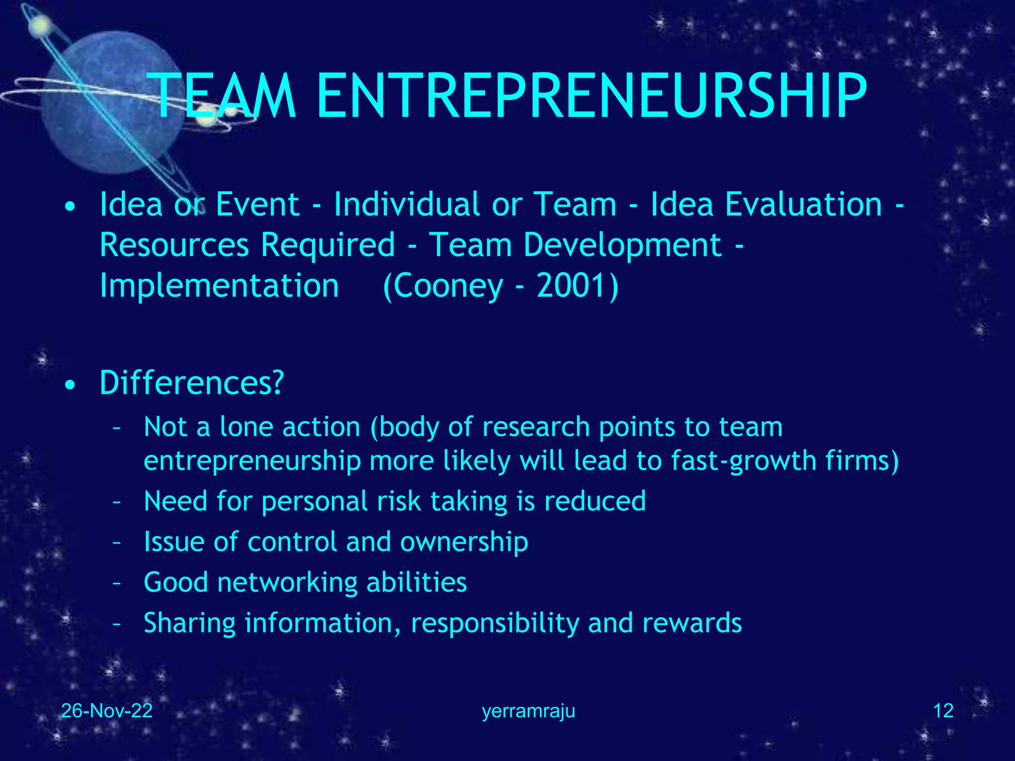 26-Nov-22 yerramraju 12
TEAM ENTREPRENEURSHIP
• Idea or Event - Individual or Team - Idea Evaluation -
Resources Required - Team Development -
Implementation (Cooney - 2001)
• Differences?
– Not a lone action (body of research points to team
entrepreneurship more likely will lead to fast-growth firms)
– Need for personal risk taking is reduced
– Issue of control and ownership
– Good networking abilities
– Sharing information, responsibility and rewards
 